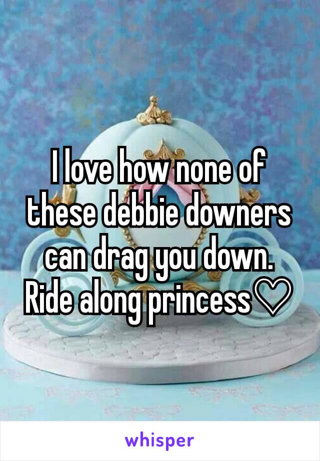 I love how none of these debbie downers can drag you down. Ride along princess♡