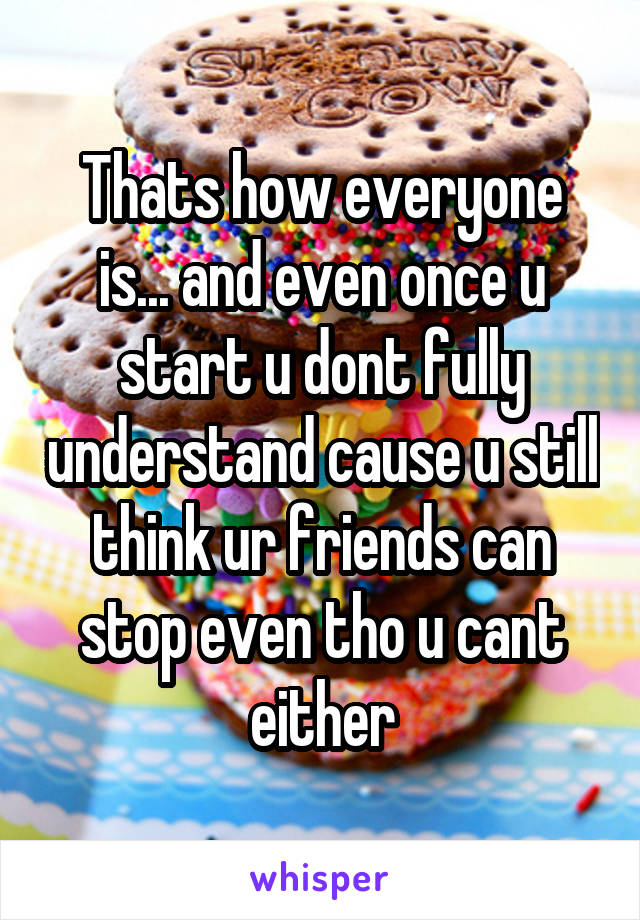 Thats how everyone is... and even once u start u dont fully understand cause u still think ur friends can stop even tho u cant either