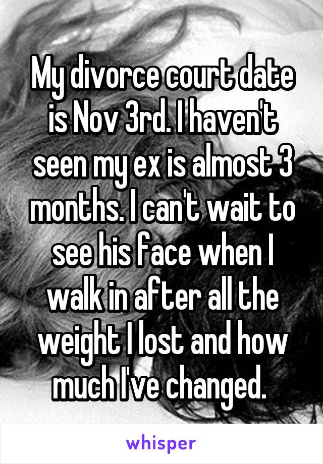 My divorce court date is Nov 3rd. I haven't seen my ex is almost 3 months. I can't wait to see his face when I walk in after all the weight I lost and how much I've changed. 
