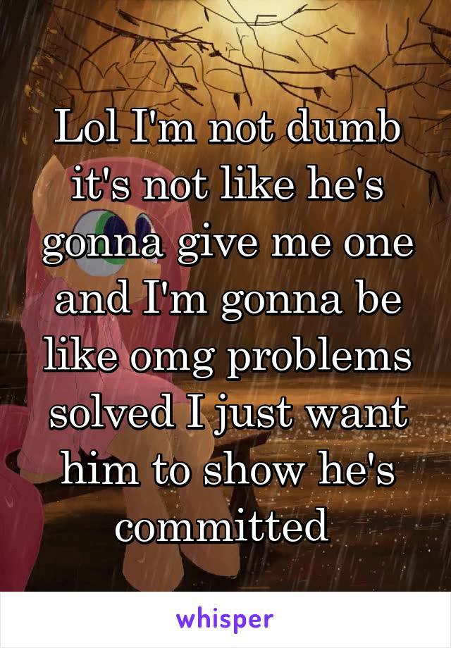 Lol I'm not dumb it's not like he's gonna give me one and I'm gonna be like omg problems solved I just want him to show he's committed 