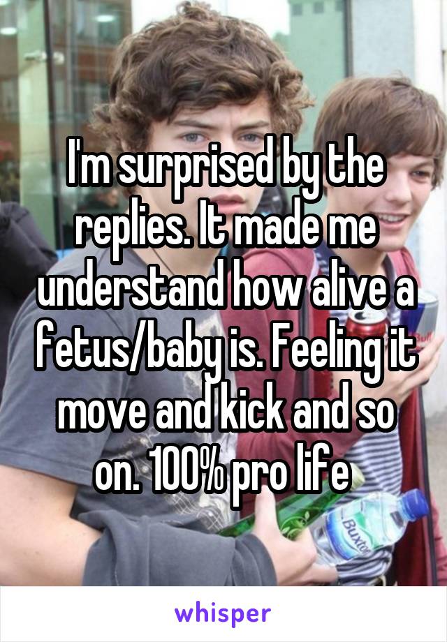 I'm surprised by the replies. It made me understand how alive a fetus/baby is. Feeling it move and kick and so on. 100% pro life 