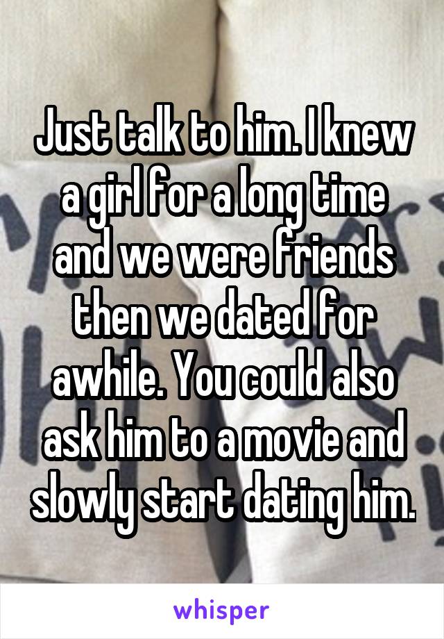Just talk to him. I knew a girl for a long time and we were friends then we dated for awhile. You could also ask him to a movie and slowly start dating him.