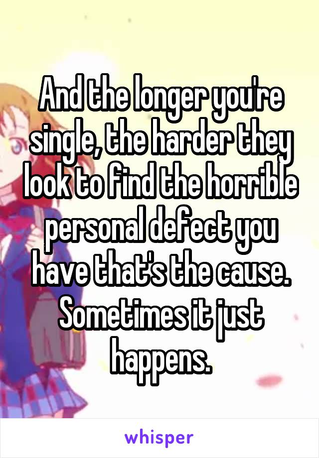 And the longer you're single, the harder they look to find the horrible personal defect you have that's the cause. Sometimes it just happens.