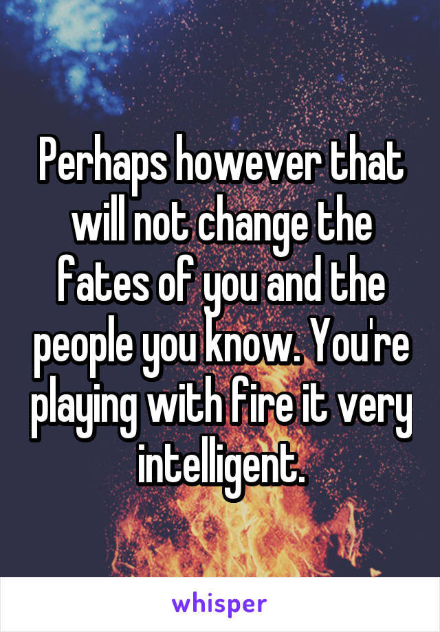 Perhaps however that will not change the fates of you and the people you know. You're playing with fire it very intelligent.