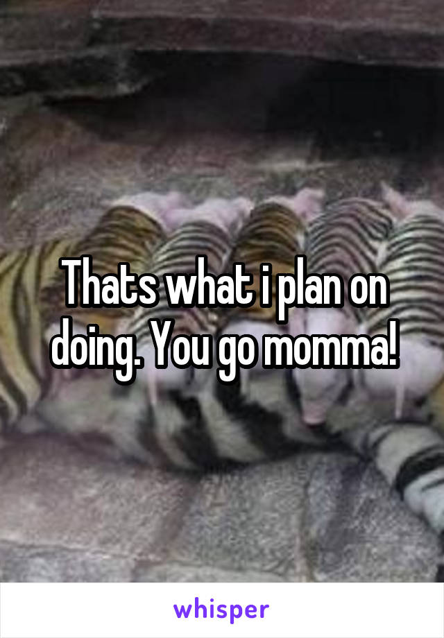 Thats what i plan on doing. You go momma!