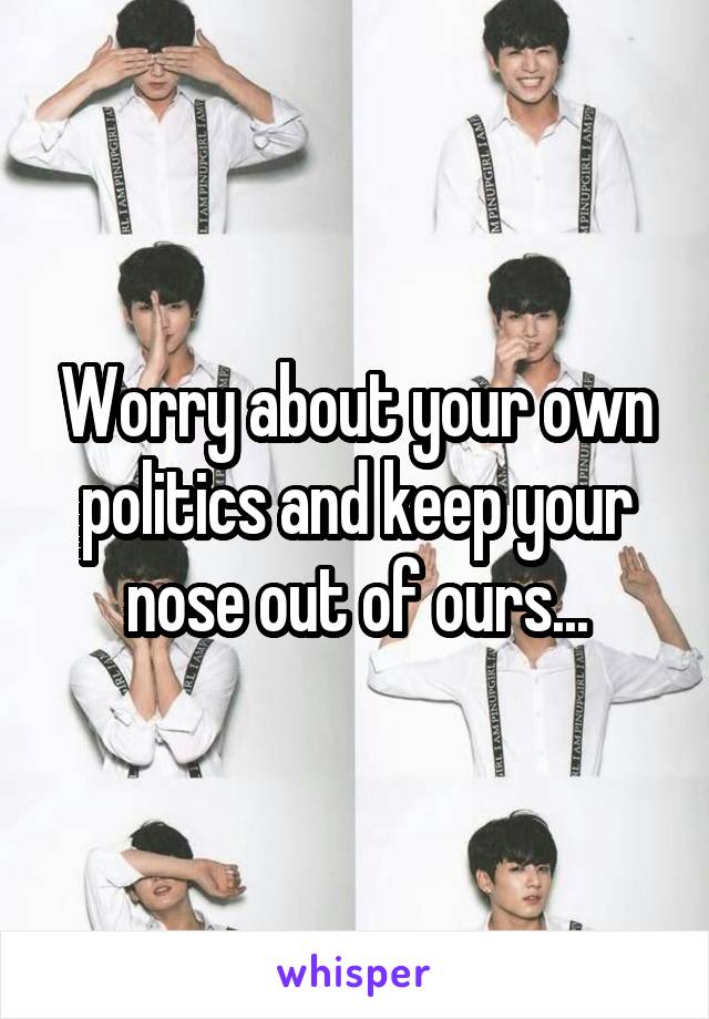 Worry about your own politics and keep your nose out of ours...