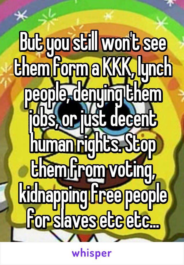 But you still won't see them form a KKK, lynch people, denying them jobs, or just decent human rights. Stop them from voting, kidnapping free people for slaves etc etc...