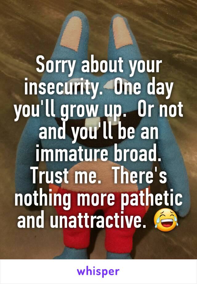 Sorry about your insecurity.  One day you'll grow up.  Or not and you'll be an immature broad.  Trust me.  There's nothing more pathetic and unattractive. 😂