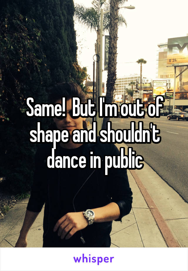 Same!  But I'm out of shape and shouldn't dance in public