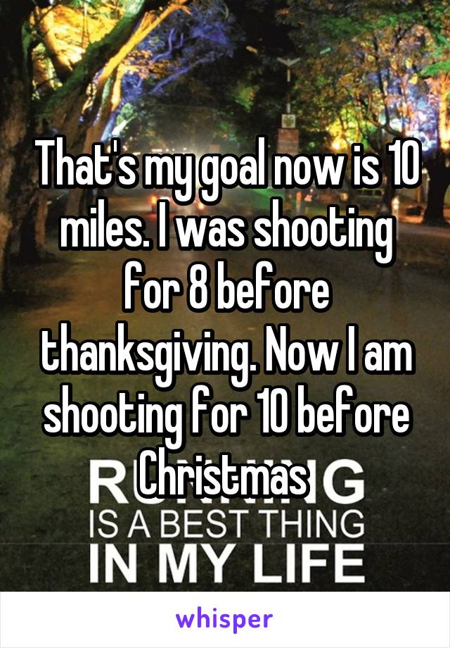 That's my goal now is 10 miles. I was shooting for 8 before thanksgiving. Now I am shooting for 10 before Christmas 