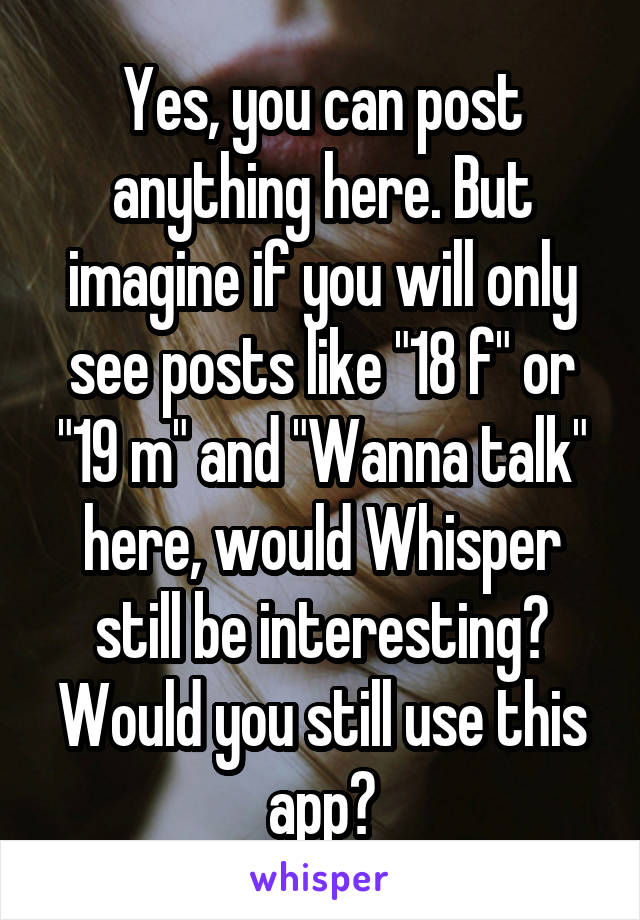 Yes, you can post anything here. But imagine if you will only see posts like "18 f" or "19 m" and "Wanna talk" here, would Whisper still be interesting? Would you still use this app?