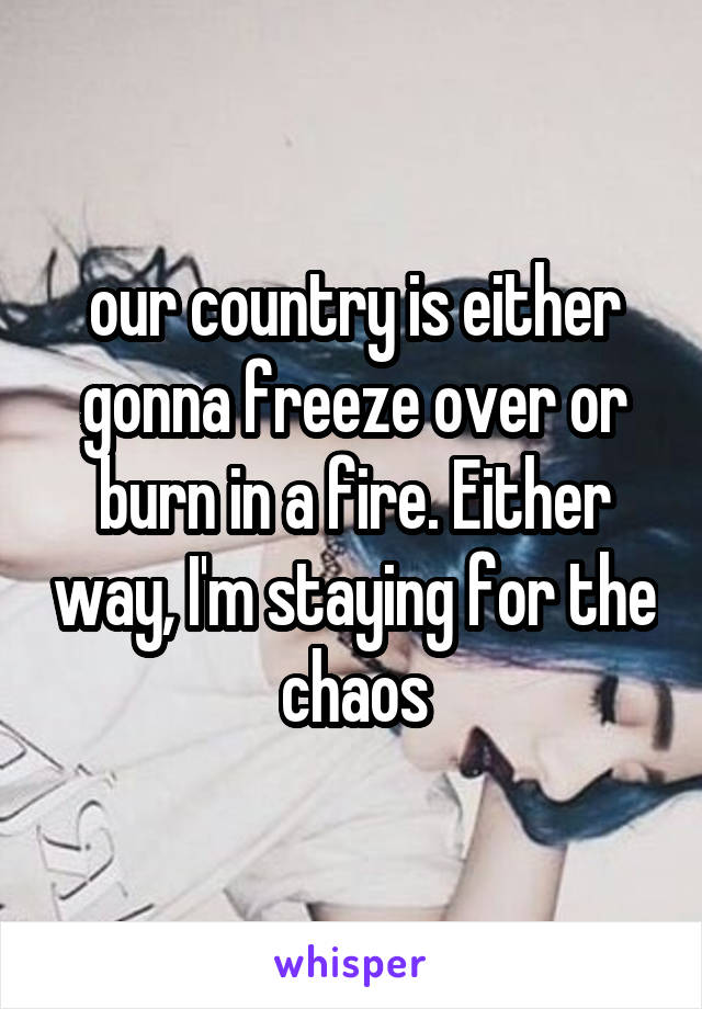 our country is either gonna freeze over or burn in a fire. Either way, I'm staying for the chaos