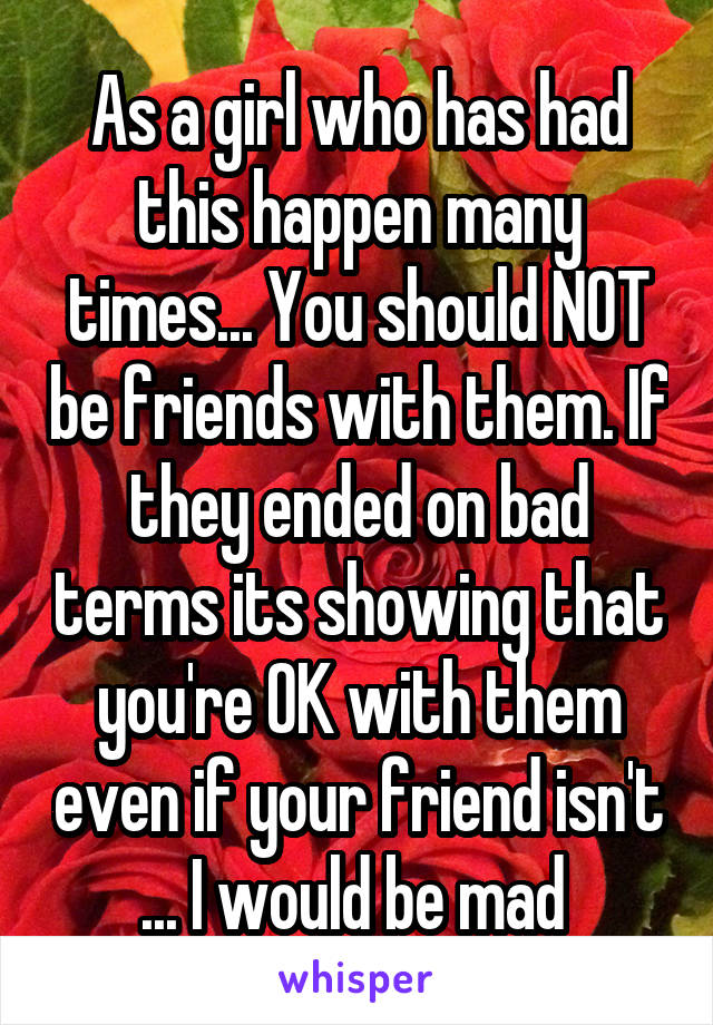 As a girl who has had this happen many times... You should NOT be friends with them. If they ended on bad terms its showing that you're OK with them even if your friend isn't ... I would be mad 