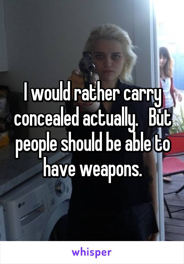 I would rather carry concealed actually.   But people should be able to have weapons.