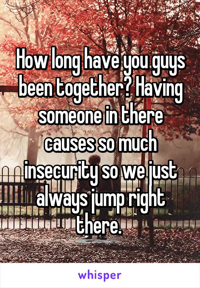 How long have you guys been together? Having someone in there causes so much insecurity so we just always jump right there. 