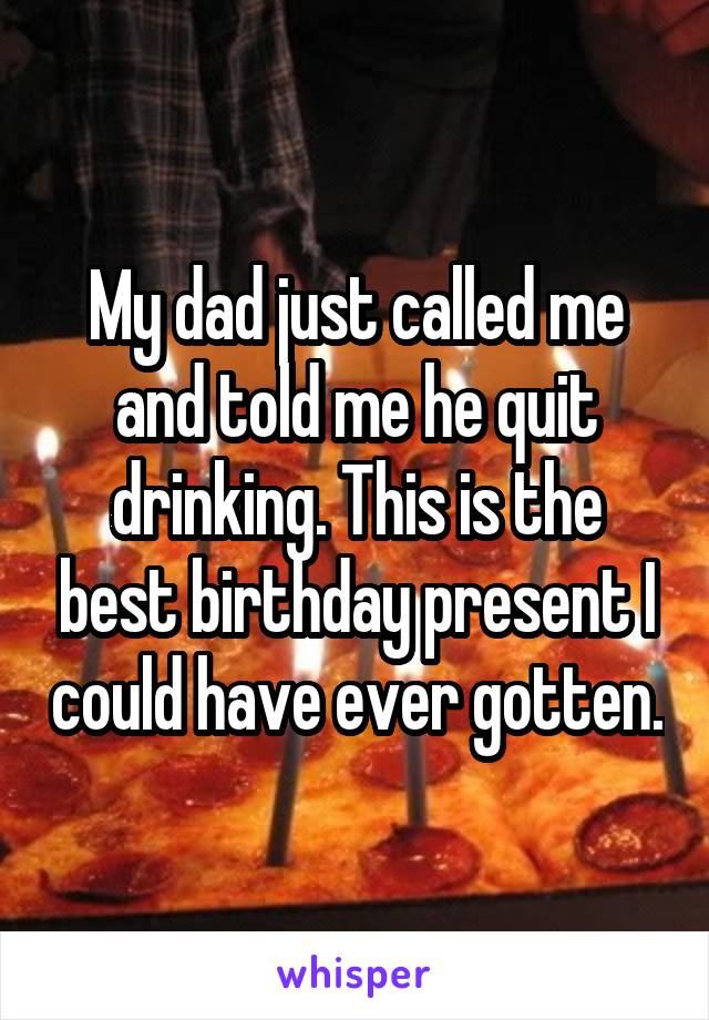My dad just called me and told me he quit drinking. This is the best birthday present I could have ever gotten.