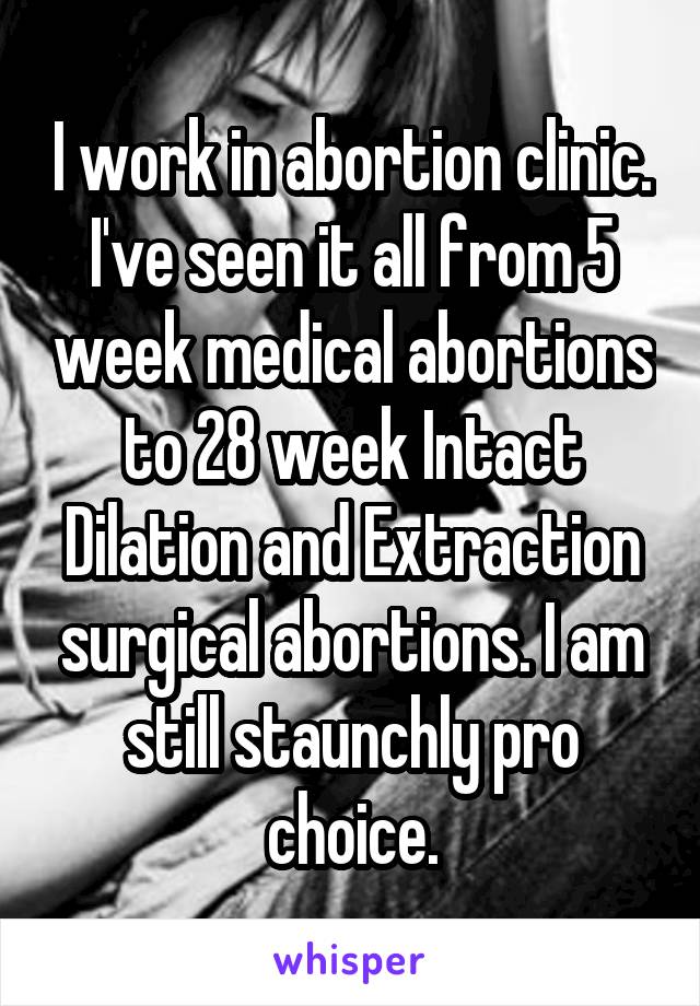 I work in abortion clinic. I've seen it all from 5 week medical abortions to 28 week Intact Dilation and Extraction surgical abortions. I am still staunchly pro choice.