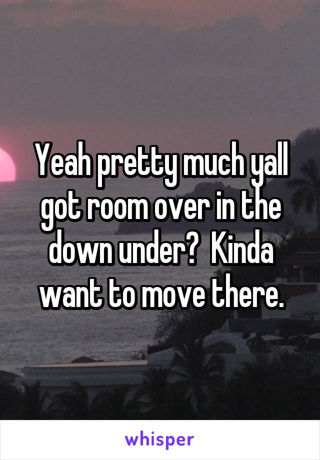 Yeah pretty much yall got room over in the down under?  Kinda want to move there.