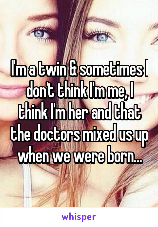 I'm a twin & sometimes I don't think I'm me, I think I'm her and that the doctors mixed us up when we were born...