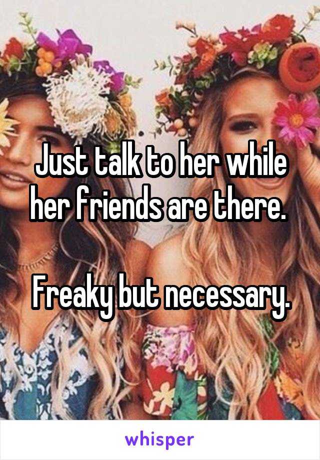 Just talk to her while her friends are there. 

Freaky but necessary.