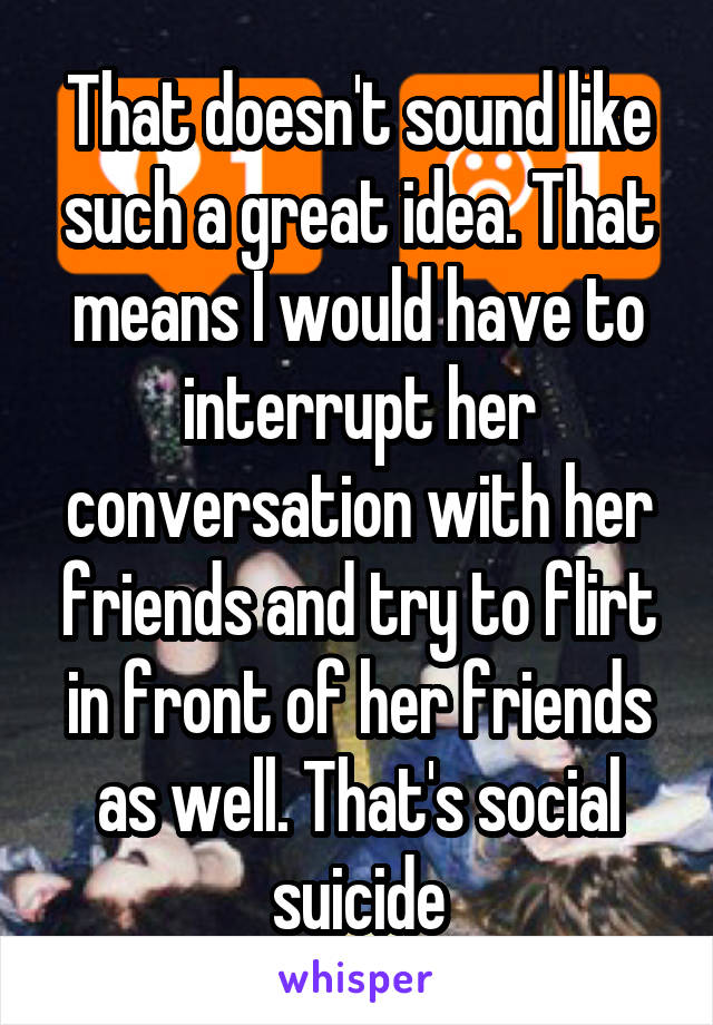 That doesn't sound like such a great idea. That means I would have to interrupt her conversation with her friends and try to flirt in front of her friends as well. That's social suicide