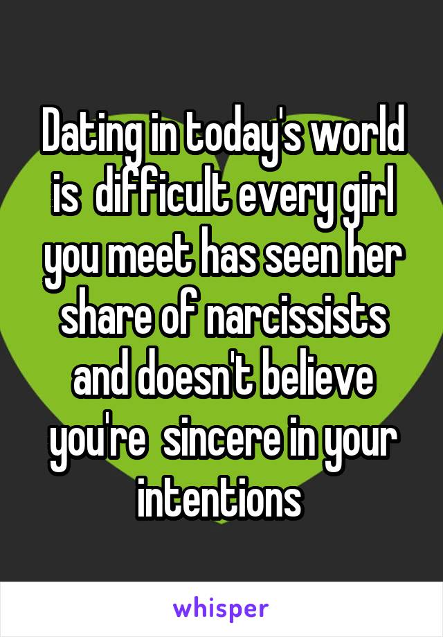 Dating in today's world is  difficult every girl you meet has seen her share of narcissists and doesn't believe you're  sincere in your intentions 