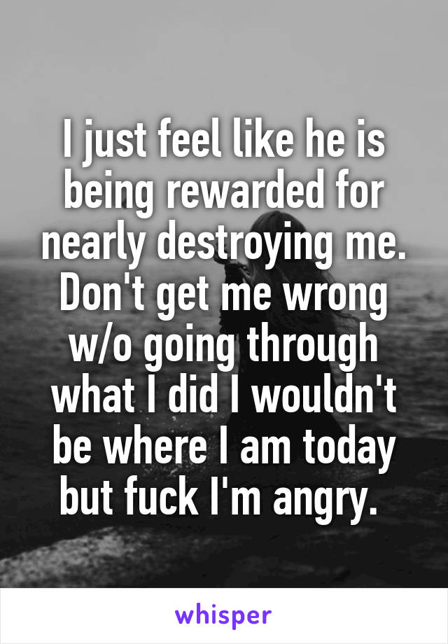 I just feel like he is being rewarded for nearly destroying me. Don't get me wrong w/o going through what I did I wouldn't be where I am today but fuck I'm angry. 