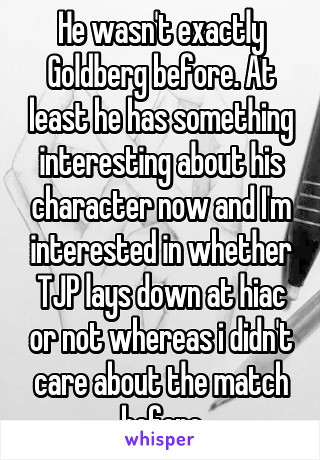 He wasn't exactly Goldberg before. At least he has something interesting about his character now and I'm interested in whether TJP lays down at hiac or not whereas i didn't care about the match before