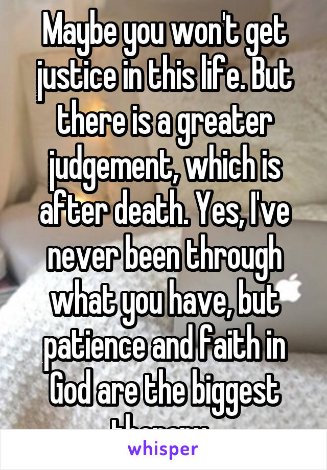 Maybe you won't get justice in this life. But there is a greater judgement, which is after death. Yes, I've never been through what you have, but patience and faith in God are the biggest therapy. 