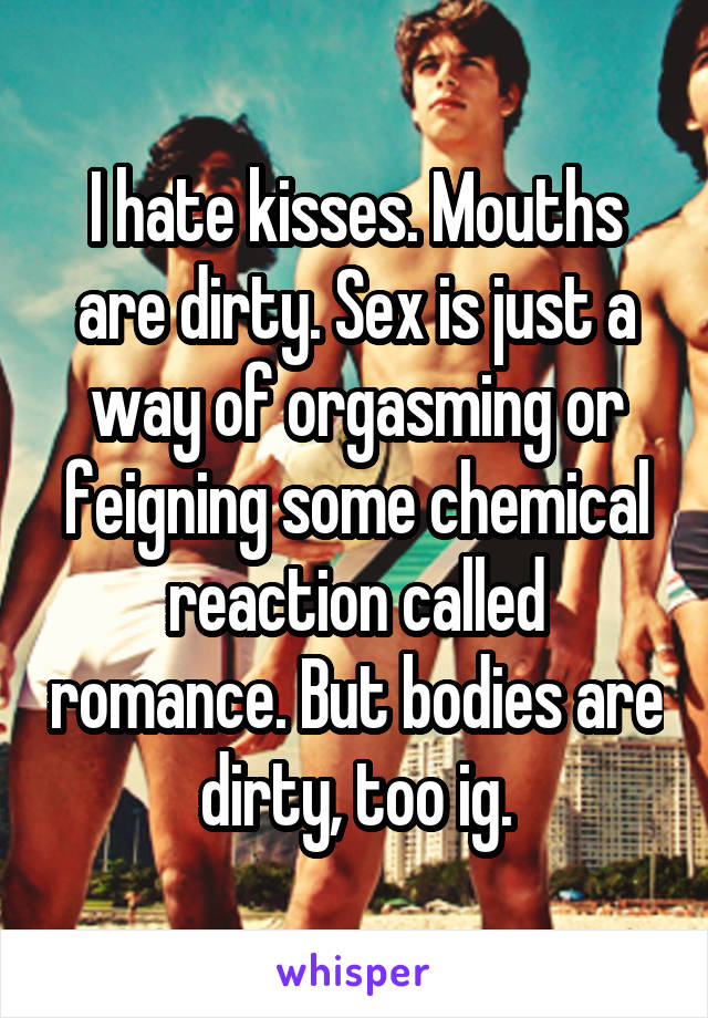 I hate kisses. Mouths are dirty. Sex is just a way of orgasming or feigning some chemical reaction called romance. But bodies are dirty, too ig.
