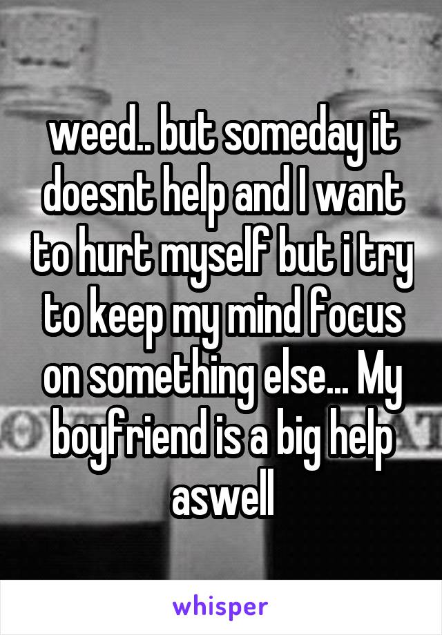 weed.. but someday it doesnt help and I want to hurt myself but i try to keep my mind focus on something else... My boyfriend is a big help aswell