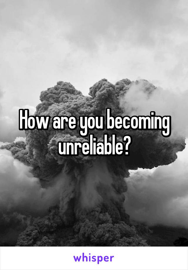 How are you becoming unreliable?