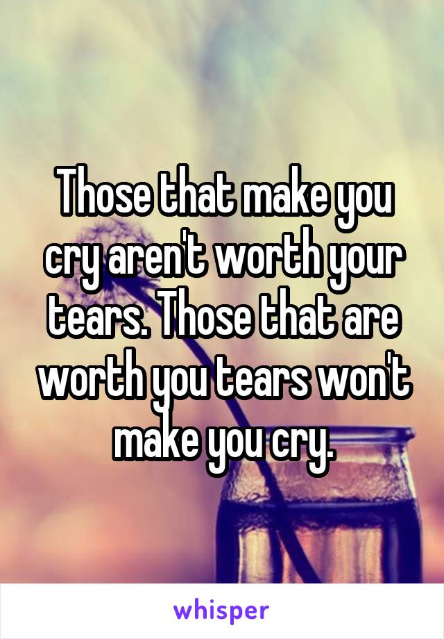 Those that make you cry aren't worth your tears. Those that are worth you tears won't make you cry.