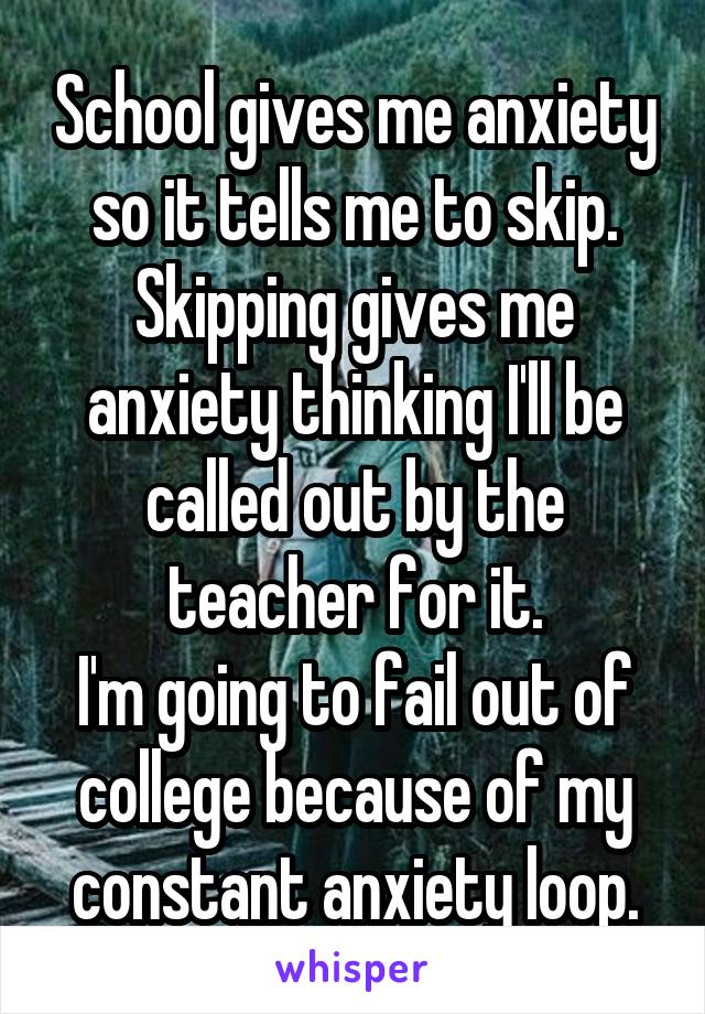 School gives me anxiety so it tells me to skip.
Skipping gives me anxiety thinking I'll be called out by the teacher for it.
I'm going to fail out of college because of my constant anxiety loop.