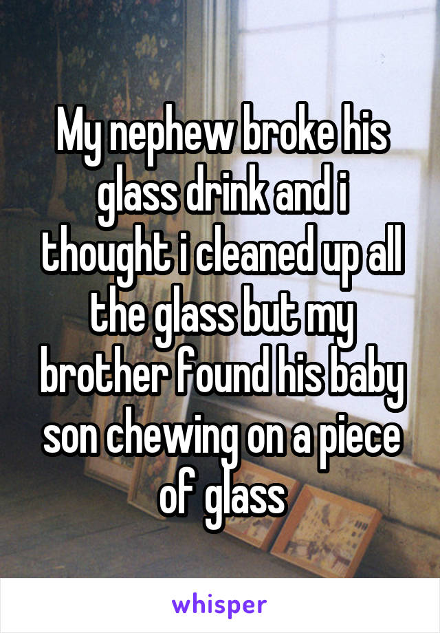 My nephew broke his glass drink and i thought i cleaned up all the glass but my brother found his baby son chewing on a piece of glass