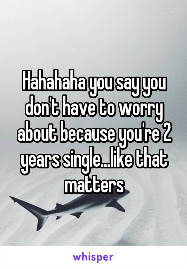 Hahahaha you say you don't have to worry about because you're 2 years single...like that matters