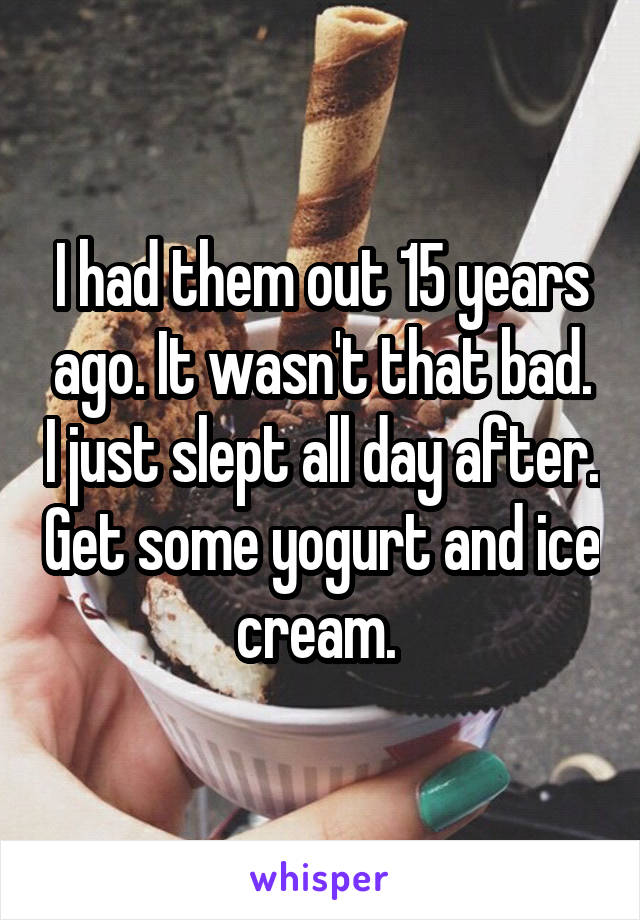 I had them out 15 years ago. It wasn't that bad. I just slept all day after. Get some yogurt and ice cream. 