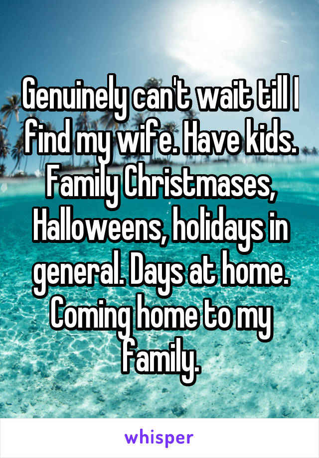Genuinely can't wait till I find my wife. Have kids. Family Christmases, Halloweens, holidays in general. Days at home. Coming home to my family.