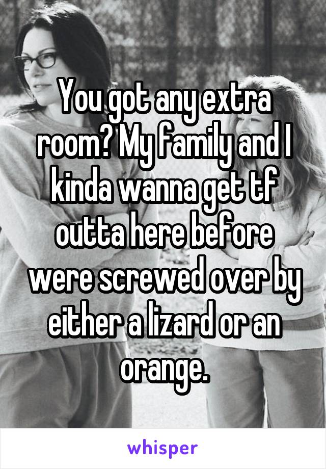 You got any extra room? My family and I kinda wanna get tf outta here before were screwed over by either a lizard or an orange.