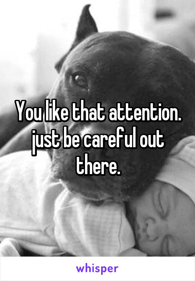 You like that attention. just be careful out there.