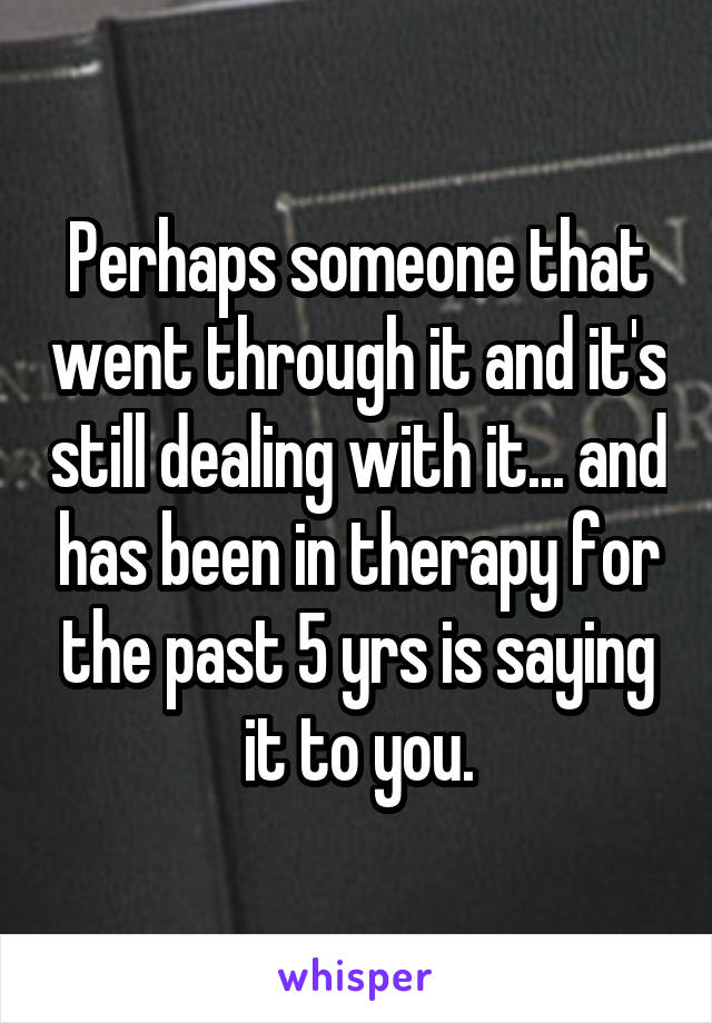 Perhaps someone that went through it and it's still dealing with it... and has been in therapy for the past 5 yrs is saying it to you.