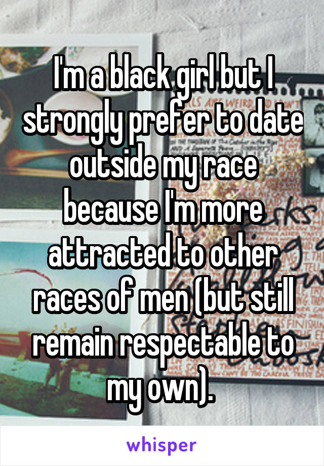 I'm a black girl but I strongly prefer to date outside my race because I'm more attracted to other races of men (but still remain respectable to my own). 