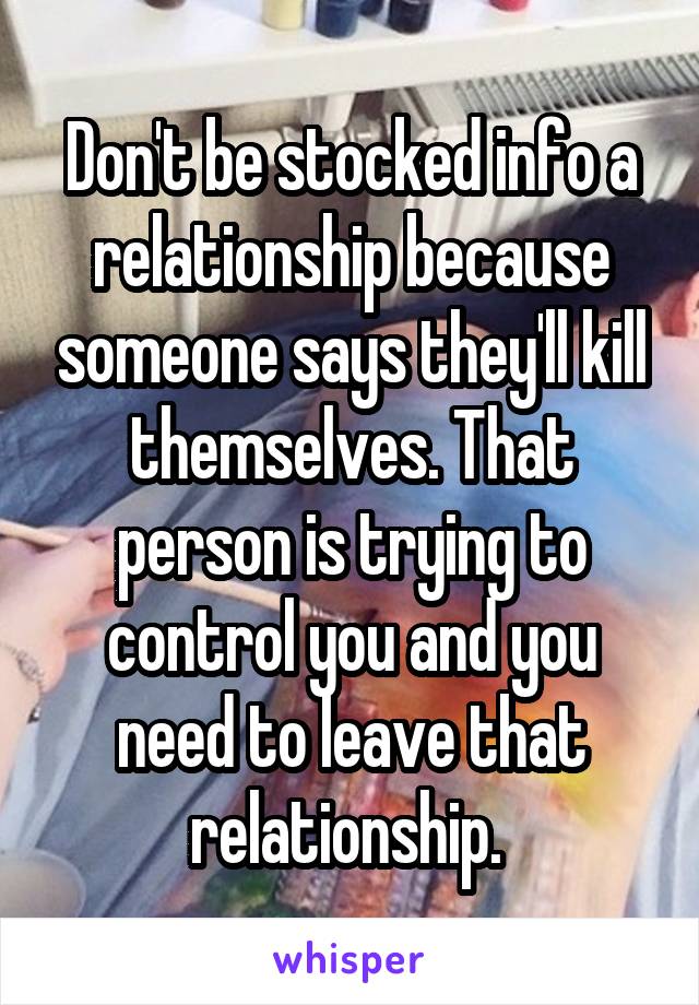 Don't be stocked info a relationship because someone says they'll kill themselves. That person is trying to control you and you need to leave that relationship. 