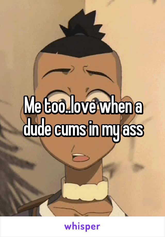 Me too..love when a dude cums in my ass