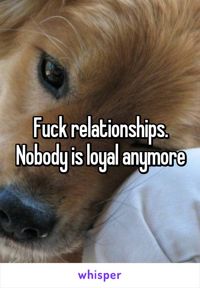 Fuck relationships. Nobody is loyal anymore