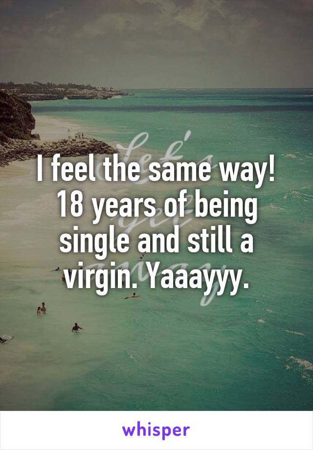 I feel the same way! 18 years of being single and still a virgin. Yaaayyy.