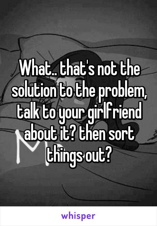 What.. that's not the solution to the problem, talk to your girlfriend about it? then sort things out?