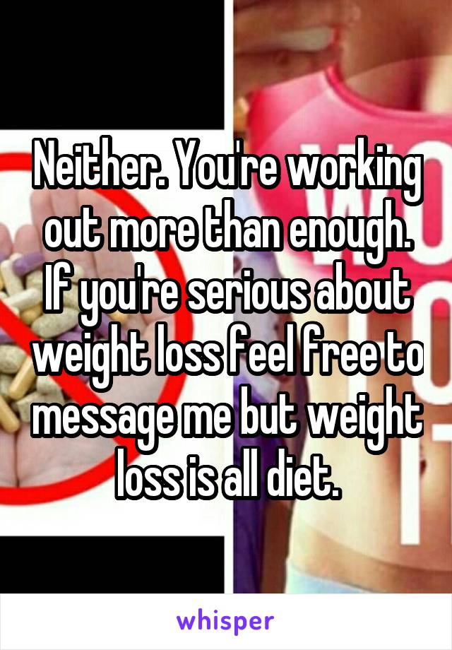 Neither. You're working out more than enough. If you're serious about weight loss feel free to message me but weight loss is all diet.