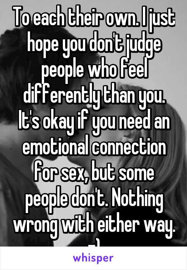 To each their own. I just hope you don't judge people who feel differently than you. It's okay if you need an emotional connection for sex, but some people don't. Nothing wrong with either way. =)