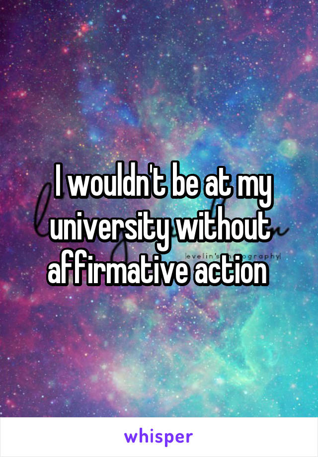  I wouldn't be at my university without affirmative action 